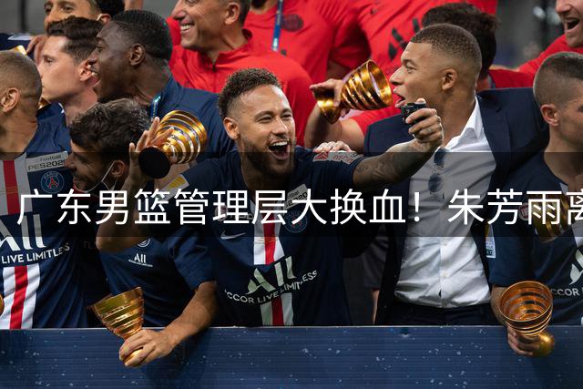 广东男篮管理层大换血！朱芳雨离任后三大热门接班人浮出水面