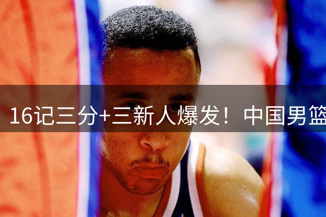 16记三分+三新人爆发！中国男篮大胜喀麦隆，郭士强令人尊敬